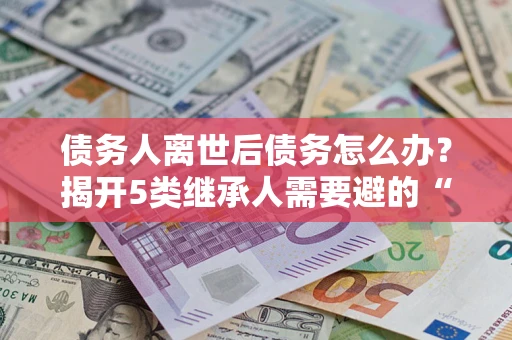 北京债务人离世后债务怎么办？揭开5类继承人需要避的“坑”