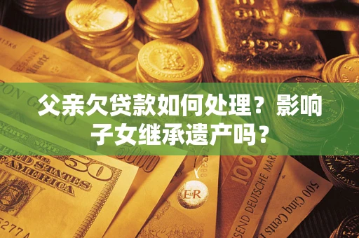 北京父亲欠贷款如何处理?影响子女继承遗产吗? 北京父亲欠贷款如何处理?影响子女继承遗产吗?