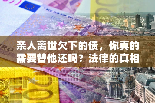 北京亲人离世欠下的债，你真的需要替他还吗？法律的真相或许与你想的不一样
